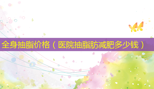 全身抽脂价格(医院抽脂肪减肥多少钱)-第1张图片-美选资讯网 全身抽脂价格(医院抽脂肪减肥多少钱)-第1张图片-美选资讯网