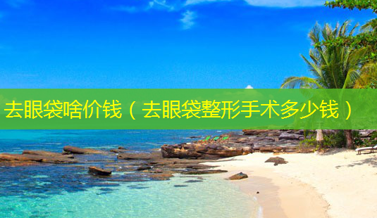 去眼袋啥价钱(去眼袋整形手术多少钱)-第1张图片-美选资讯网 去眼袋啥价钱(去眼袋整形手术多少钱)-第1张图片-美选资讯网