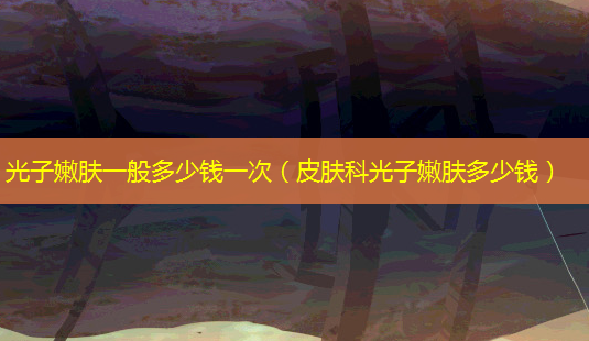 光子嫩肤一般多少钱一次(皮肤科光子嫩肤多少钱)-第1张图片-美选资讯网 光子嫩肤一般多少钱一次(皮肤科光子嫩肤多少钱)-第1张图片-美选资讯网
