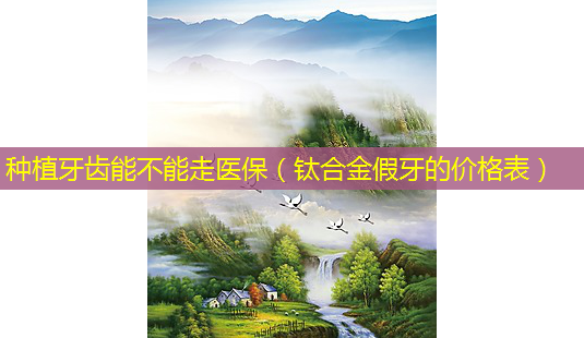 种植牙齿能不能走医保(钛合金假牙的价格表)-第1张图片-美选资讯网 种植牙齿能不能走医保(钛合金假牙的价格表)-第1张图片-美选资讯网