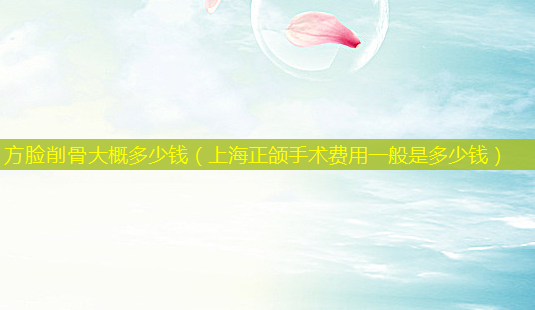 方脸削骨大概多少钱(上海正颌手术费用一般是多少钱)-第1张图片-美选资讯网 方脸削骨大概多少钱(上海正颌手术费用一般是多少钱)-第1张图片-美选资讯网