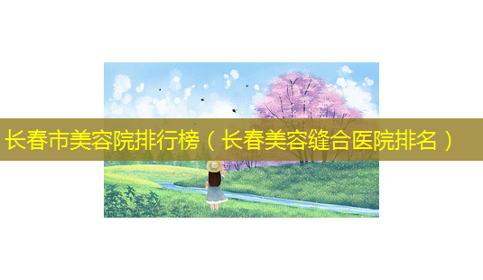 长春市美容院排行榜(长春美容缝合医院排名)-第1张图片-美选资讯网 长春市美容院排行榜(长春美容缝合医院排名)-第1张图片-美选资讯网